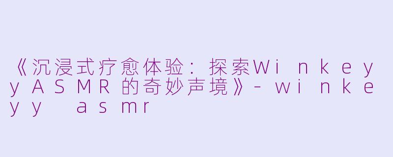 《沉浸式疗愈体验：探索WinkeyyASMR的奇妙声境》-winkeyy asmr