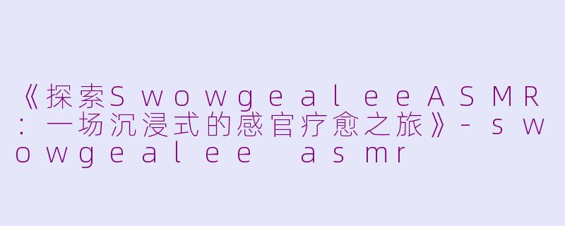 《探索SwowgealeeASMR：一场沉浸式的感官疗愈之旅》-swowgealee asmr