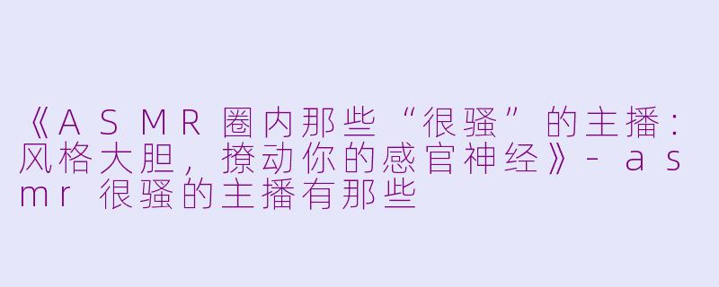《ASMR圈内那些“很骚”的主播：风格大胆，撩动你的感官神经》-asmr很骚的主播有那些