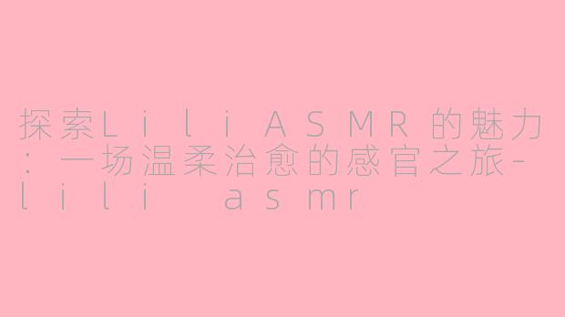 探索LiliASMR的魅力：一场温柔治愈的感官之旅-lili asmr