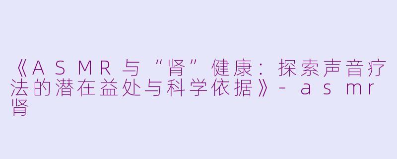 《ASMR与“肾”健康：探索声音疗法的潜在益处与科学依据》-asmr肾
