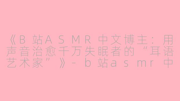 《B站ASMR中文博主：用声音治愈千万失眠者的“耳语艺术家”》-b站asmr中文的博主