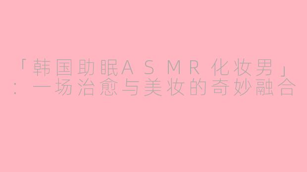 「韩国助眠ASMR化妆男」：一场治愈与美妆的奇妙融合