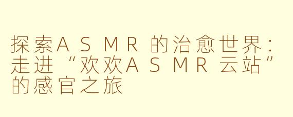 探索ASMR的治愈世界：走进“欢欢ASMR云站”的感官之旅
