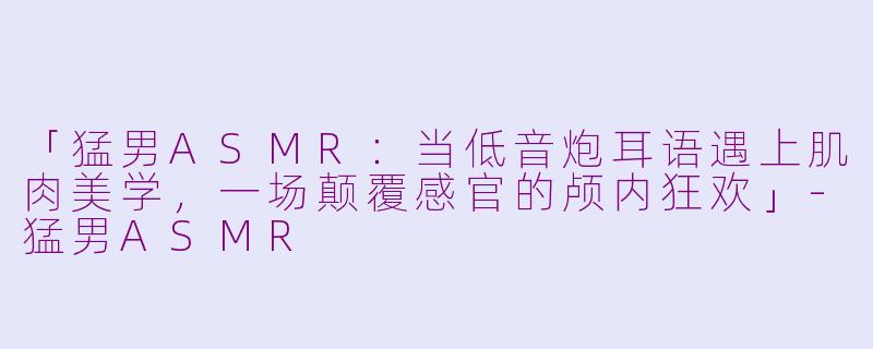 「猛男ASMR：当低音炮耳语遇上肌肉美学，一场颠覆感官的颅内狂欢」-猛男ASMR
