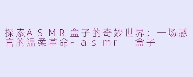 探索ASMR盒子的奇妙世界：一场感官的温柔革命-asmr 盒子