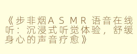 《步非烟ASMR语音在线听：沉浸式听觉体验，舒缓身心的声音疗愈》