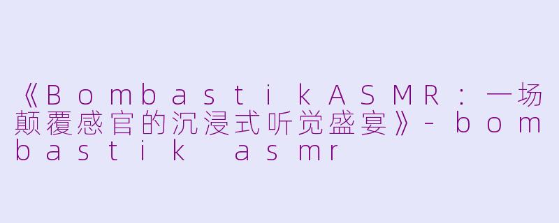 《BombastikASMR:一场颠覆感官的沉浸式听觉盛宴》