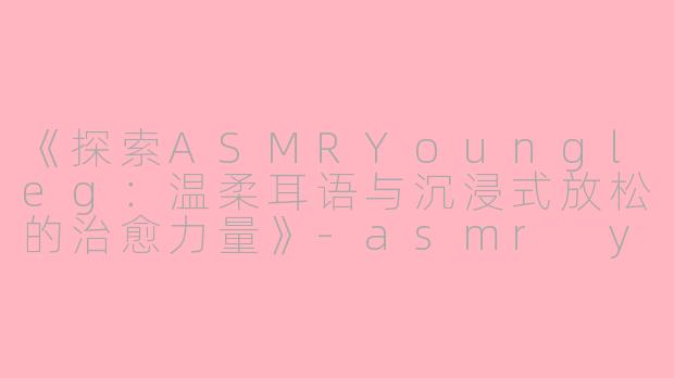 《探索ASMRYoungleg：温柔耳语与沉浸式放松的治愈力量》-asmr youngleg