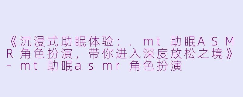 《沉浸式助眠体验：.mt助眠ASMR角色扮演，带你进入深度放松之境》-mt助眠asmr角色扮演
