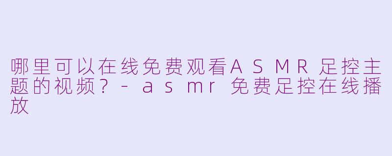 哪里可以在线免费观看ASMR足控主题的视频?