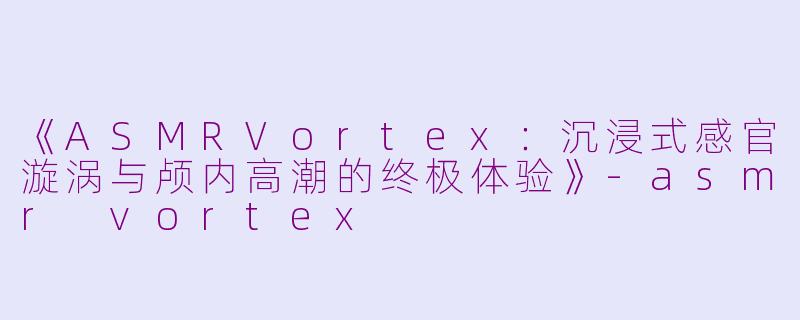 《ASMRVortex：沉浸式感官漩涡与颅内高潮的终极体验》-asmr vortex