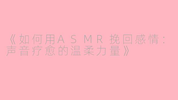 《如何用ASMR挽回感情：声音疗愈的温柔力量》