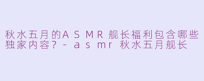 秋水五月的ASMR舰长福利包含哪些独家内容？-asmr秋水五月舰长
