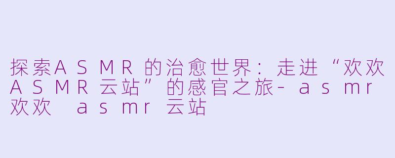 探索ASMR的治愈世界:走进“欢欢ASMR云站”的感官之旅