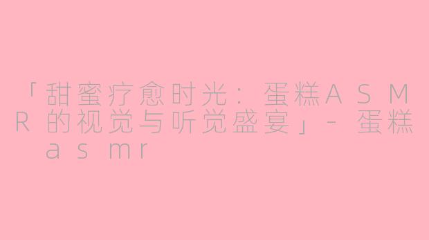 「甜蜜疗愈时光：蛋糕ASMR的视觉与听觉盛宴」-蛋糕 asmr