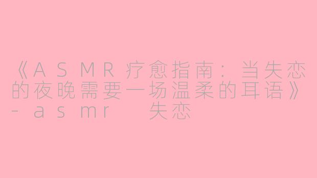 《ASMR疗愈指南：当失恋的夜晚需要一场温柔的耳语》-asmr 失恋
