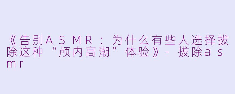 《告别ASMR：为什么有些人选择拔除这种“颅内高潮”体验》-拔除asmr