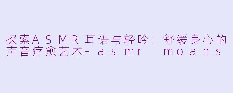 探索ASMR耳语与轻吟：舒缓身心的声音疗愈艺术-asmr moans