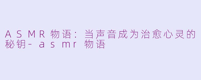 ASMR物语：当声音成为治愈心灵的秘钥-asmr物语