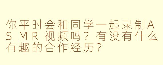 你平时会和同学一起录制ASMR视频吗？有没有什么有趣的合作经历？