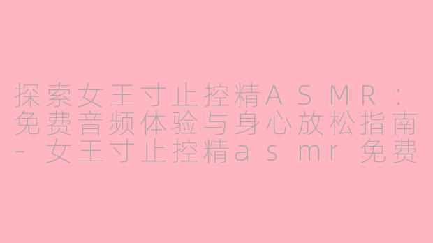 探索女王寸止控精ASMR：免费音频体验与身心放松指南-女王寸止控精asmr免费