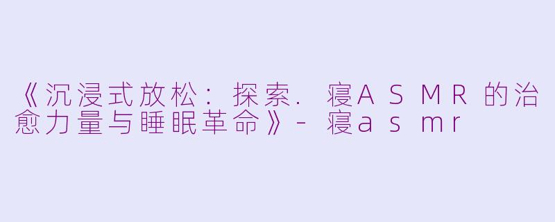 《沉浸式放松：探索.寝ASMR的治愈力量与睡眠革命》-寝asmr