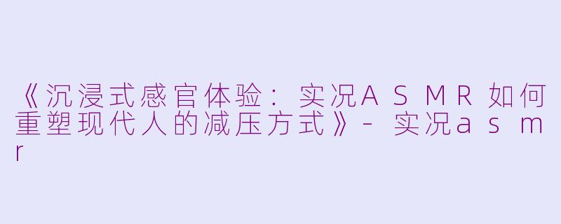 《沉浸式感官体验：实况ASMR如何重塑现代人的减压方式》-实况asmr