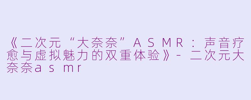 《二次元“大奈奈”ASMR：声音疗愈与虚拟魅力的双重体验》-二次元大奈奈asmr