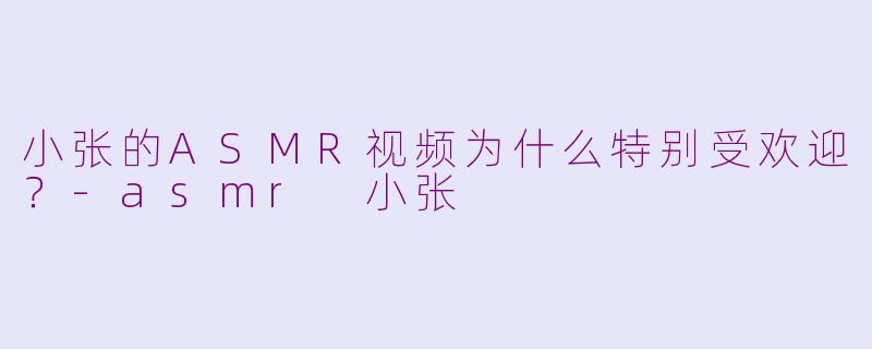 小张的ASMR视频为什么特别受欢迎？-asmr 小张