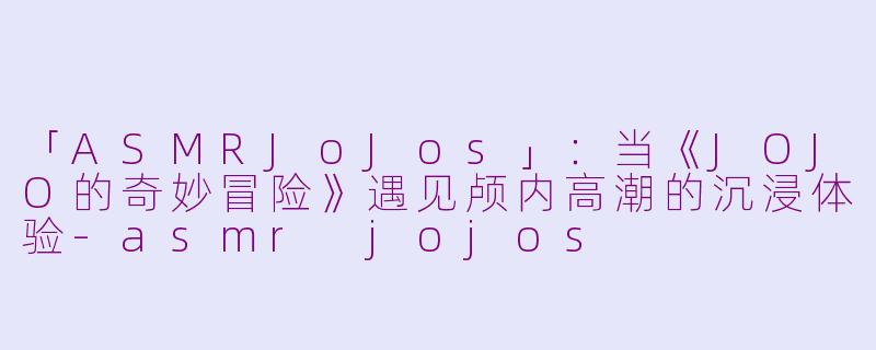 「ASMRJoJos」：当《JOJO的奇妙冒险》遇见颅内高潮的沉浸体验-asmr jojos