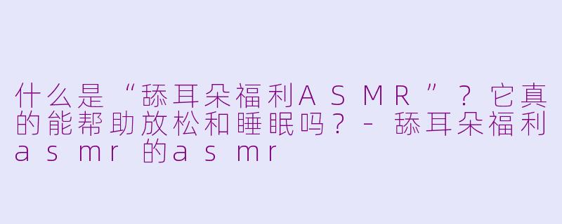 什么是“舔耳朵福利ASMR”？它真的能帮助放松和睡眠吗？-舔耳朵福利asmr的asmr
