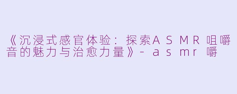 《沉浸式感官体验：探索ASMR咀嚼音的魅力与治愈力量》-asmr嚼