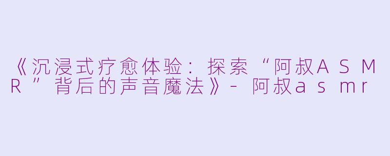《沉浸式疗愈体验：探索“阿叔ASMR”背后的声音魔法》-阿叔asmr