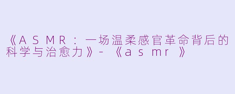 《ASMR：一场温柔感官革命背后的科学与治愈力》-《asmr》