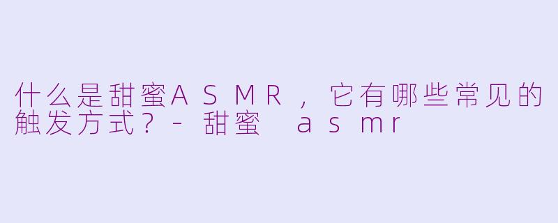 什么是甜蜜ASMR,它有哪些常见的触发方式?