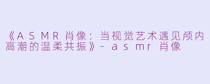 《ASMR肖像：当视觉艺术遇见颅内高潮的温柔共振》-asmr肖像