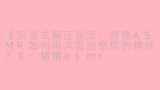 《沉浸式解压新宠：猪猪ASMR如何用声音治愈你的神经？》-猪猪asmr