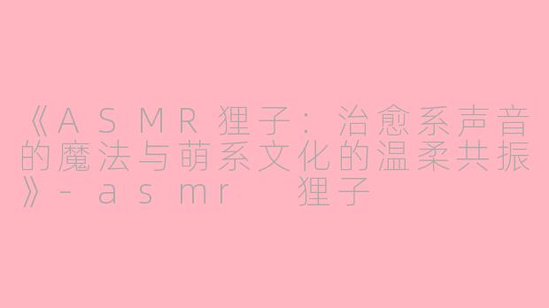 《ASMR狸子：治愈系声音的魔法与萌系文化的温柔共振》-asmr 狸子