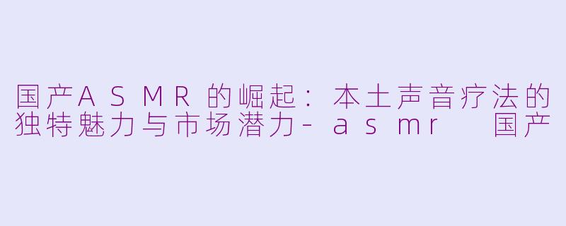 国产ASMR的崛起：本土声音疗法的独特魅力与市场潜力-asmr 国产