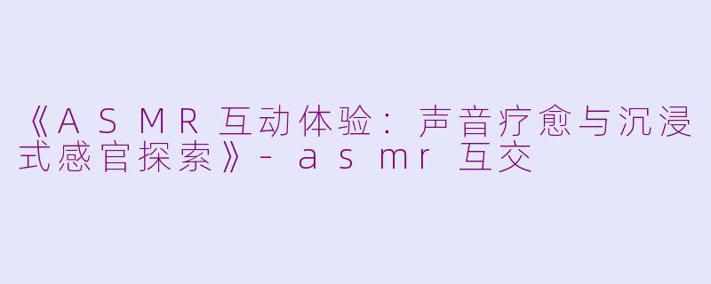 《ASMR互动体验：声音疗愈与沉浸式感官探索》-asmr互交