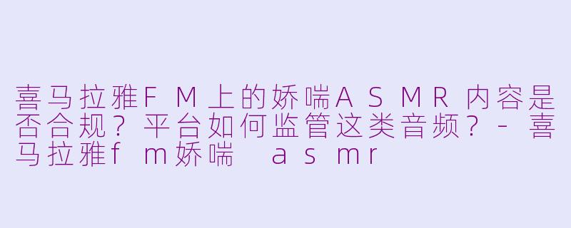 喜马拉雅FM上的娇喘ASMR内容是否合规？平台如何监管这类音频？-喜马拉雅fm娇喘 asmr
