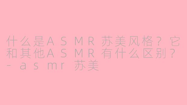 什么是ASMR苏美风格？它和其他ASMR有什么区别？-asmr苏美