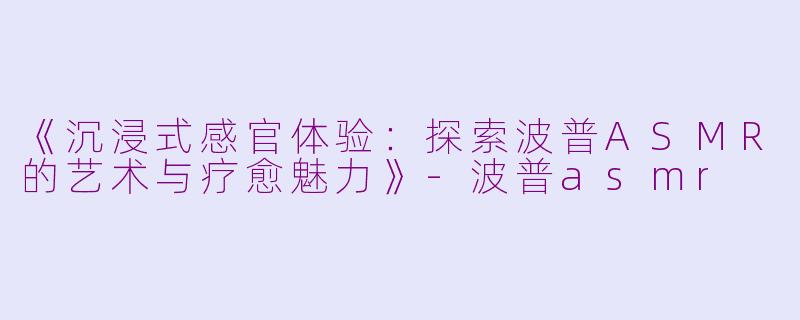 《沉浸式感官体验：探索波普ASMR的艺术与疗愈魅力》-波普asmr