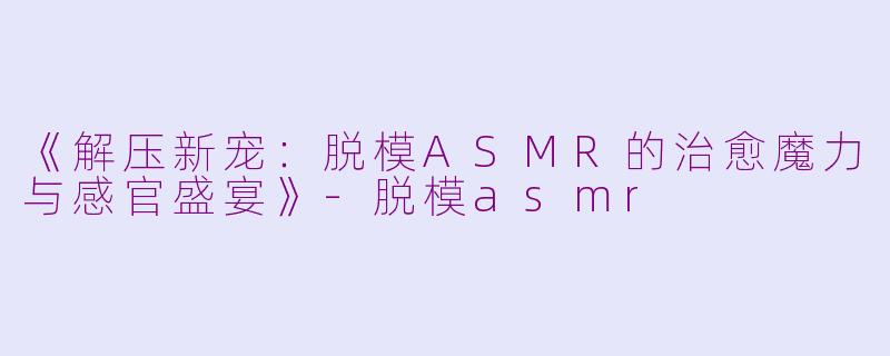 《解压新宠：脱模ASMR的治愈魔力与感官盛宴》-脱模asmr