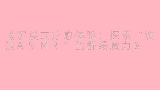 《沉浸式疗愈体验：探索“波浪ASMR”的舒缓魔力》