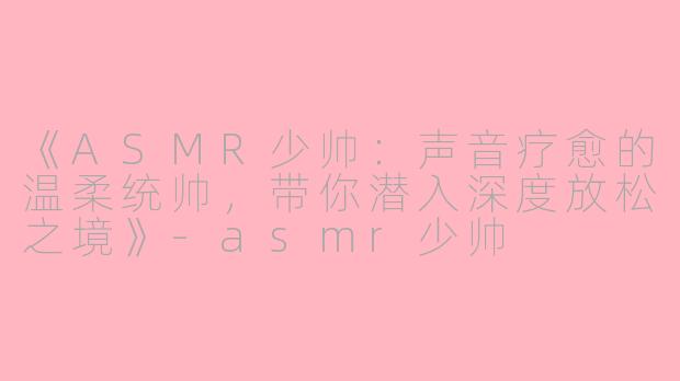 《ASMR少帅：声音疗愈的温柔统帅，带你潜入深度放松之境》-asmr少帅