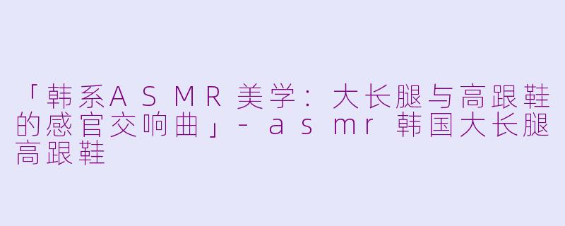 「韩系ASMR美学：大长腿与高跟鞋的感官交响曲」-asmr韩国大长腿高跟鞋