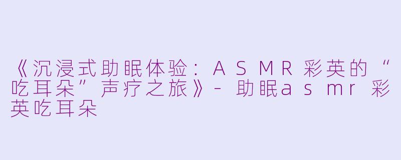 《沉浸式助眠体验：ASMR彩英的“吃耳朵”声疗之旅》-助眠asmr彩英吃耳朵