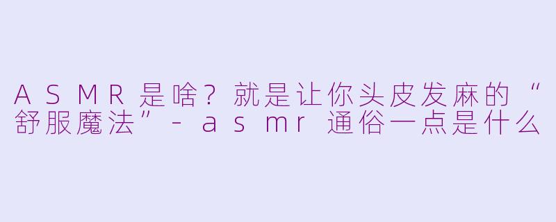 ASMR是啥？就是让你头皮发麻的“舒服魔法”-asmr通俗一点是什么